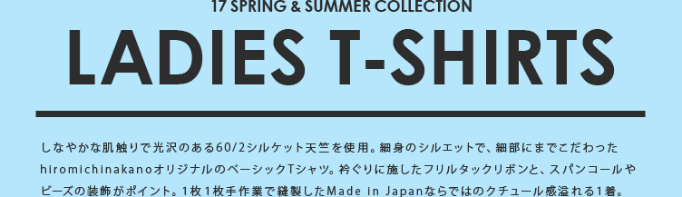 17SPRING & SUMMER COLLECTION LADIES T-SHIRTS しなやかな肌触りで光沢のある60/2シルケット天竺を使用。細身のシルエットで、細部にまでこだわったhiromichinakanoオリジナルのベーシックTシャツ。衿ぐりに施したフリルタックリボンと、スパンコールやビーズの装飾がポイント。１枚１枚手作業で縫製したMade in Japanならではのクチュール感溢れる１着。