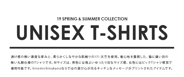 19SPRING & SUMMER COLLECTION UNISEX T-SHIRTS 透け感の無い適度な厚みと、柔らかくしなやかな肌触りの17/-天竺を使用。着心地を重視した、脇に縫い目の無い丸胴仕様のTシャツです。Mサイズは、男性には程よいゆったり目なサイズ感、女性にはビックTシャツ感覚で着用可能です。Sサイズはレディースサイズ、もしくは男性の方にはジャストフィットで着用可能な2size展開。hiromichinakanoならではの遊び心が光るキッチュなメッセージがプリントされたアイテムです。