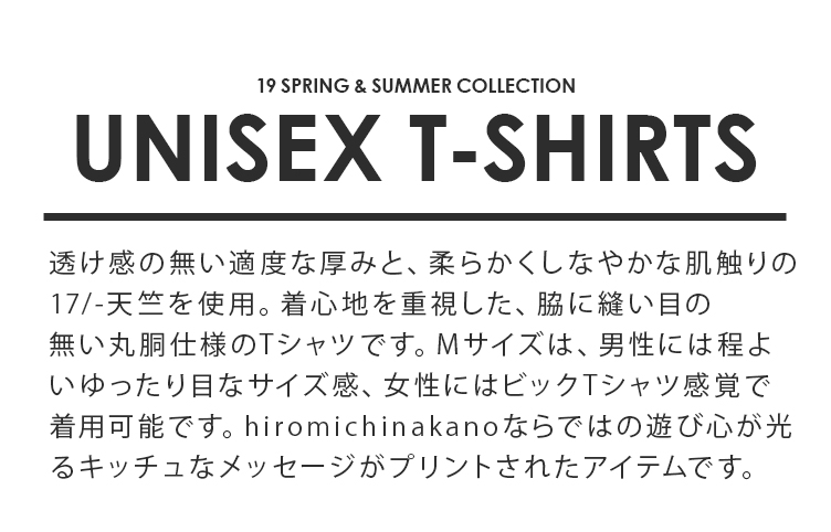 19SPRING & SUMMER COLLECTION UNISEX T-SHIRTS 透け感の無い適度な厚みと、柔らかくしなやかな肌触りの17/-天竺を使用。着心地を重視した、脇に縫い目の無い丸胴仕様のTシャツです。Mサイズは、男性には程よいゆったり目なサイズ感、女性にはビックTシャツ感覚で着用可能です。Sサイズはレディースサイズ、もしくは男性の方にはジャストフィットで着用可能な2size展開。hiromichinakanoならではの遊び心が光るキッチュなメッセージがプリントされたアイテムです。